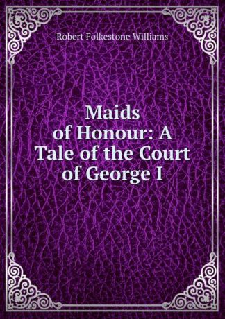 Robert Folkestone Williams Maids of Honour: A Tale of the Court of George I.
