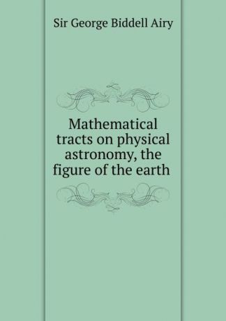 George Biddell Airy Mathematical tracts on physical astronomy, the figure of the earth .