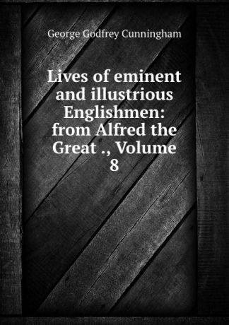 Cunningham George Godfrey Lives of eminent and illustrious Englishmen: from Alfred the Great ., Volume 8