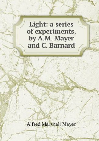 Alfred Marshall Mayer Light: a series of experiments, by A.M. Mayer and C. Barnard