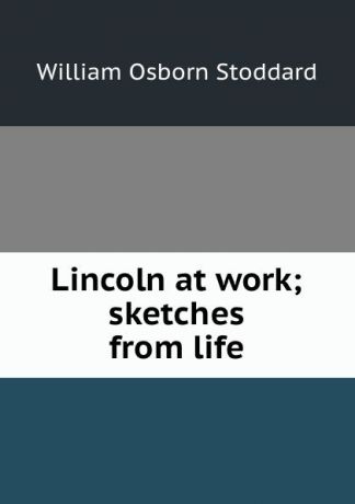 William Osborn Stoddard Lincoln at work; sketches from life