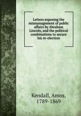 Amos Kendall Letters exposing the mismanagement of public affairs by Abraham Lincoln, and the political combinations to secure his re-election