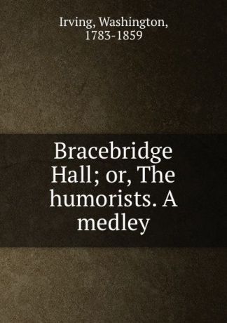 Washington Irving Bracebridge Hall; or, The humorists. A medley