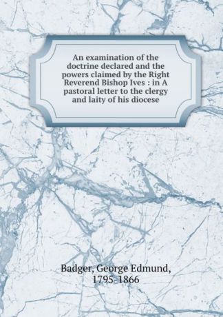 George Edmund Badger An examination of the doctrine declared and the powers claimed by the Right Reverend Bishop Ives : in A pastoral letter to the clergy and laity of his diocese