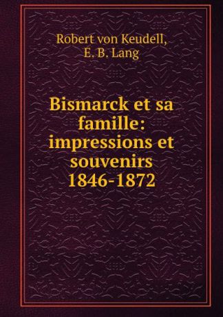 Robert von Keudell Bismarck et sa famille: impressions et souvenirs 1846-1872