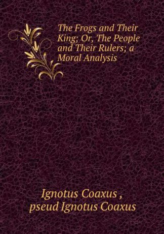 Ignotus Coaxus The Frogs and Their King; Or, The People and Their Rulers; a Moral Analysis .