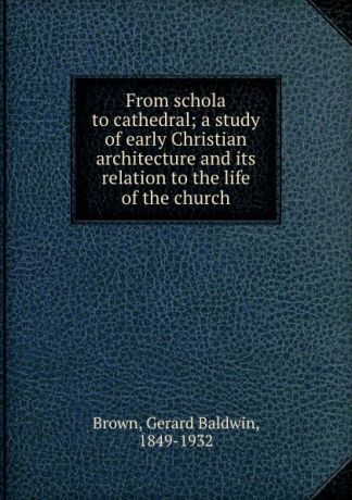 Gerard Baldwin Brown From schola to cathedral; a study of early Christian architecture and its relation to the life of the church