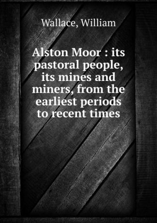 William Wallace Alston Moor : its pastoral people, its mines and miners, from the earliest periods to recent times