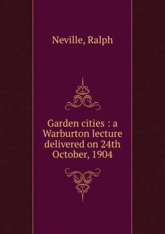 Ralph Neville Garden cities : a Warburton lecture delivered on 24th October, 1904