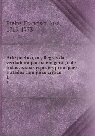 Francisco José Freire Arte poetica, ou, Regras da verdadeira poesia em geral, e de todas as suas especies principaes, tratadas com juizo critico. 1