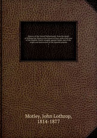 John Lothrop Motley History of the United Netherlands: from the death of William the Silent to the Synod of Dort, with a full view of the English-Dutch struggle against Spain, and of the origin and destruction of the Spanish armada. 1