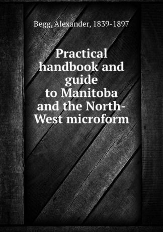 Alexander Begg Practical handbook and guide to Manitoba and the North-West microform