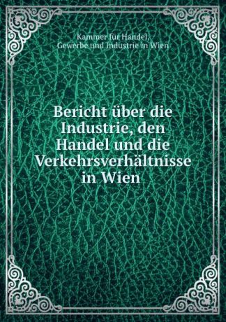 Kammer für Handel Bericht uber die Industrie, den Handel und die Verkehrsverhaltnisse in Wien .