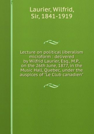 Wilfrid Laurier Lecture on political liberalism microform : delivered by Wilfrid Laurier, Esq., M.P., on the 26th June, 1877, in the Music Hall, Quebec, under the auspices of 