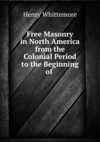 Henry Whittemore Free Masonry in North America from the Colonial Period to the Beginning of .