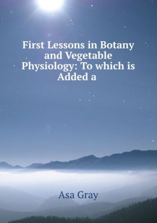 Asa Gray First Lessons in Botany and Vegetable Physiology: To which is Added a .