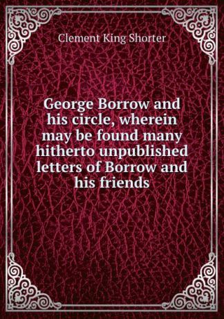 Shorter Clement King George Borrow and his circle, wherein may be found many hitherto unpublished letters of Borrow and his friends
