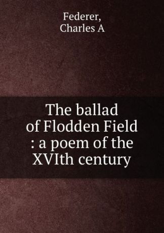 Charles A. Federer The ballad of Flodden Field : a poem of the XVIth century
