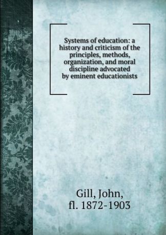 John Gill Systems of education: a history and criticism of the principles, methods, organization, and moral discipline advocated by eminent educationists
