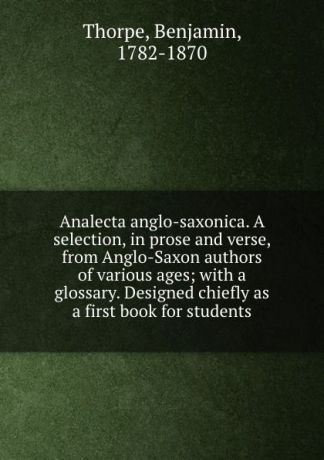 Benjamin Thorpe Analecta anglo-saxonica. A selection, in prose and verse, from Anglo-Saxon authors of various ages; with a glossary. Designed chiefly as a first book for students