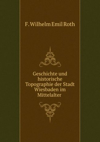F. Wilhelm Emil Roth Geschichte und historische Topographie der Stadt Wiesbaden im Mittelalter .