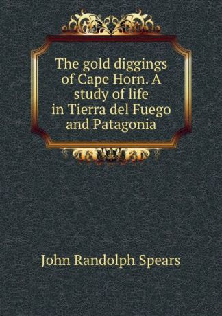 John Randolph Spears The gold diggings of Cape Horn. A study of life in Tierra del Fuego and Patagonia