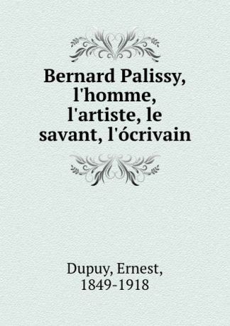 Ernest Dupuy Bernard Palissy, l.homme, l.artiste, le savant, l.ocrivain