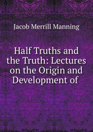 Jacob Merrill Manning Half Truths and the Truth: Lectures on the Origin and Development of .