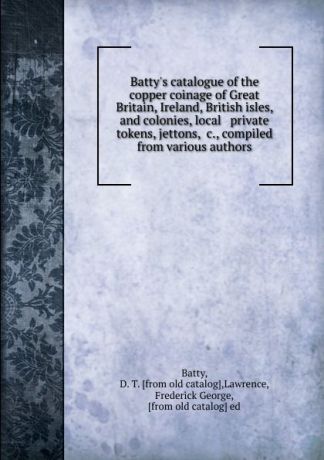 D.T. Batty Batty.s catalogue of the copper coinage of Great Britain, Ireland, British isles, and colonies, local . private tokens, jettons, .c., compiled from various authors