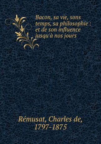 Charles de Rémusat Bacon, sa vie, sons temps, sa philosophie : et de son influence jusqu.a nos jours