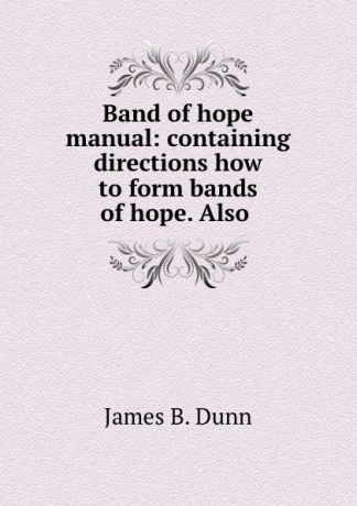 James B. Dunn Band of hope manual: containing directions how to form bands of hope. Also .