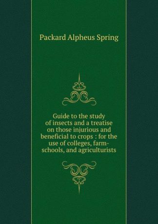 A.S. Packard Guide to the study of insects and a treatise on those injurious and beneficial to crops : for the use of colleges, farm-schools, and agriculturists