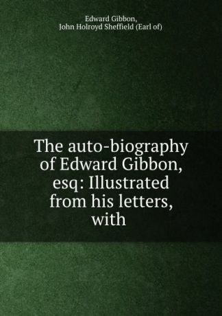 Edward Gibbon The auto-biography of Edward Gibbon, esq: Illustrated from his letters, with .