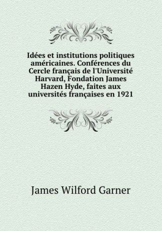 Garner James Wilford Idees et institutions politiques americaines. Conferences du Cercle francais de l.Universite Harvard, Fondation James Hazen Hyde, faites aux universites francaises en 1921