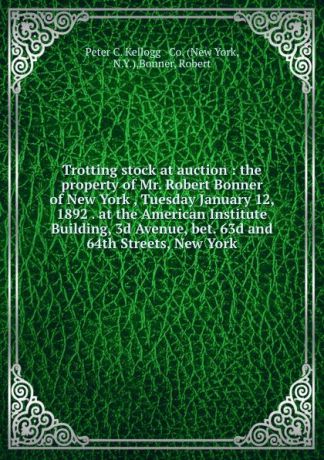 Trotting stock at auction : the property of Mr. Robert Bonner of New York , Tuesday January 12, 1892 . at the American Institute Building, 3d Avenue, bet. 63d and 64th Streets, New York