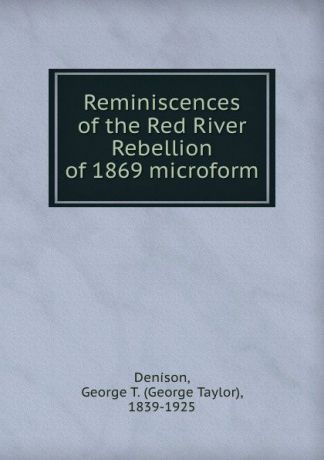 George Taylor Denison Reminiscences of the Red River Rebellion of 1869 microform