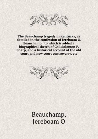Jereboam O. Beauchamp The Beauchamp tragedy in Kentucky, as detailed in the confession of Jereboam O. Beauchamp : to which is added a biographical sketch of Col. Solomon P. Sharp, and a historical account of the old court and new court controversy, etc