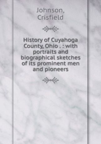 Crisfield Johnson History of Cuyahoga County, Ohio . : with portraits and biographical sketches of its prominent men and pioneers