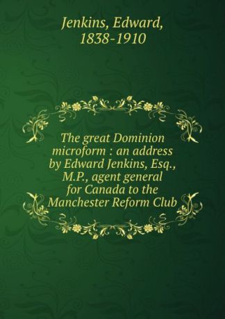 Edward Jenkins The great Dominion microform : an address by Edward Jenkins, Esq., M.P., agent general for Canada to the Manchester Reform Club