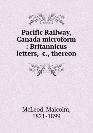 Malcolm McLeod Pacific Railway, Canada microform : Britannicus letters, .c., thereon
