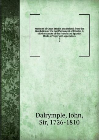 John Dalrymple Memoirs of Great Britain and Ireland, from the dissolution of the last Parliament of Charles II, till the capture of the French and Spanish fleets at Vigo; with appendixes. 2