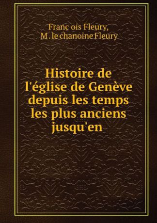 Franc̦ois Fleury Histoire de l.eglise de Geneve depuis les temps les plus anciens jusqu.en .