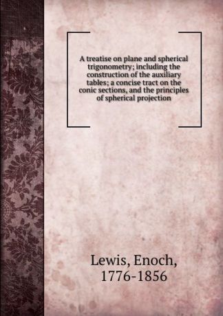 Enoch Lewis A treatise on plane and spherical trigonometry; including the construction of the auxiliary tables; a concise tract on the conic sections, and the principles of spherical projection