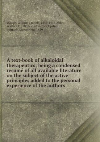 William Francis Waugh A text-book of alkaloidal therapeutics; being a condensed resume of all available literature on the subject of the active principles added to the personal experience of the authors