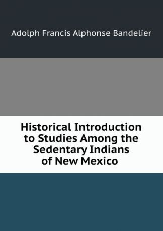 Adolph Francis Alphonse Bandelier Historical Introduction to Studies Among the Sedentary Indians of New Mexico .