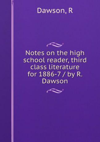 R. Dawson Notes on the high school reader, third class literature for 1886-7 / by R. Dawson