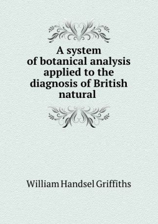 William Handsel Griffiths A system of botanical analysis applied to the diagnosis of British natural .
