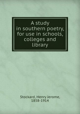 Henry Jerome Stockard A study in southern poetry, for use in schools, colleges and library