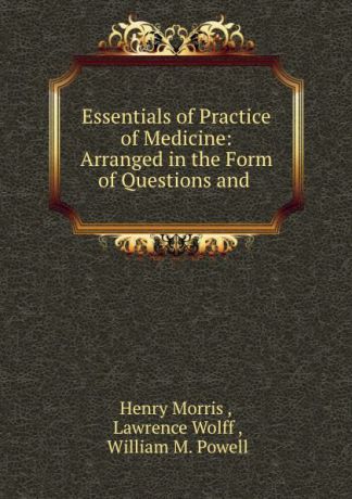 Henry Morris Essentials of Practice of Medicine: Arranged in the Form of Questions and .