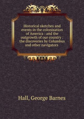 George Barnes Hall Historical sketches and events in the colonization of America : and the outgrowth of our country : the discoveries by Columbus and other navigators